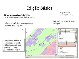 Edição Básica
• Editar um arquivo de feições
– Polígono (Construction Tools>Polygon)
Ferramenta de construção:
PolygonClique em vértices sucessivos para
desenhar o polígono
As opções de edição
no menu de contexto
estão disponíveis para
todos os tipos de
geometria de feição
e.g. criando
uma edificação
 