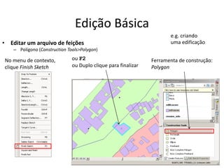 Edição Básica
• Editar um arquivo de feições
– Polígono (Construction Tools>Polygon)
Ferramenta de construção:
Polygon
ou F2
ou Duplo clique para finalizar
No menu de contexto,
clique Finish Sketch
e.g. criando
uma edificação
 
