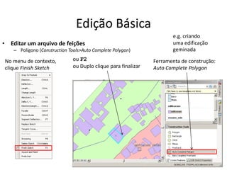 Edição Básica
• Editar um arquivo de feições
– Polígono (Construction Tools>Auto Complete Polygon)
Ferramenta de construção:
Auto Complete Polygon
ou F2
ou Duplo clique para finalizar
No menu de contexto,
clique Finish Sketch
e.g. criando
uma edificação
geminada
 