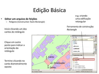 Edição Básica
• Editar um arquivo de feições
– Polígono (Construction Tools>Rectangle)
Ferramenta de construção:
RectangleInicie clicando um dos
cantos do retângulo
Clique em outro
ponto para indicar a
orientação do
retângulo
Termine clicando no
canto diametralmente
oposto
1. Canto
2. Orientação
3. Canto
+
+
+
e.g. criando
uma edificação
retangular
 