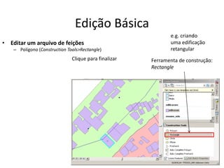 Edição Básica
• Editar um arquivo de feições
– Polígono (Construction Tools>Rectangle)
Ferramenta de construção:
Rectangle
Clique para finalizar
e.g. criando
uma edificação
retangular
 
