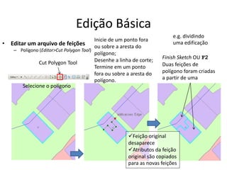 Edição Básica
• Editar um arquivo de feições
– Polígono (Editor>Cut Polygon Tool)
Cut Polygon Tool
Inicie de um ponto fora
ou sobre a aresta do
polígono;
Desenhe a linha de corte;
Termine em um ponto
fora ou sobre a aresta do
polígono.
Selecione o polígono
Finish Sketch OU F2
Duas feições de
polígono foram criadas
a partir de uma
e.g. dividindo
uma edificação
Feição original
desaparece
Atributos da feição
original são copiados
para as novas feições
 