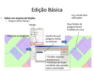 Edição Básica
• Editar um arquivo de feições
– Polígono (Editor>Merge)
Merge
Selecione os polígonos
Duas feições de
polígono foram
fundidas em uma
e.g. unindo duas
edificações
Escolha de qual
polígono herdar
os atributos
Feições originais
desaparecem
Atributos da feição
escolhida são copiados
para a nova feição
 