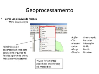 Geoprocessamento
• Gerar um arquivo de feições
– Menu Geoprocessing
-Buffer
-Clip
-Intersect
-Union
-Merge
-Dissolve
Ferramentas de
geoprocessamento para
geração de arquivos de
feições a partir de um ou
mais arquivos existentes
Área tampão
Recortar
Interseção
União
Fundir
Dissolver
Mais ferramentas
podem ser encontradas
no ArcToolbox
 