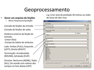 Geoprocessamento
• Gerar um arquivo de feições
– Menu Geoprocessing>Buffer
Camada de feições de entrada
Camada de feições de saída
Distância entorno da feição de
entrada:
-Linear (fixa)
-Campo da tabela de atributos
Lado: Ambos (FULL), Esquerda
(LEFT), Direita (RIGHT)
Terminação: Arredondada
(ROUND), Achatada (FLAT)
Dissolve: Nenhuma (NONE), Todas
(ALL), De acordo com valores dos
campos na lista abaixo (LIST)
e.g. Criar área de proteção 30 metros ao redor
de áreas de alto risco
 