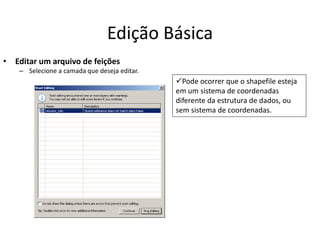 Edição Básica
• Editar um arquivo de feições
– Selecione a camada que deseja editar.
Pode ocorrer que o shapefile esteja
em um sistema de coordenadas
diferente da estrutura de dados, ou
sem sistema de coordenadas.
 