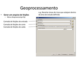 Geoprocessamento
• Gerar um arquivo de feições
– Menu Geoprocessing>Clip
Camada de feições de entrada
Camada de feições de corte
Camada de feições de saída
e.g. Recortar áreas de risco que estejam dentro
da área de estudo definida
 