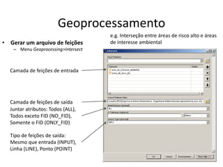 Geoprocessamento
• Gerar um arquivo de feições
– Menu Geoprocessing>Intersect
Camada de feições de entrada
Camada de feições de saída
Juntar atributos: Todos (ALL),
Todos exceto FID (NO_FID),
Somente o FID (ONLY_FID)
Tipo de feições de saída:
Mesmo que entrada (INPUT),
Linha (LINE), Ponto (POINT)
e.g. Interseção entre áreas de risco alto e áreas
de interesse ambiental
 