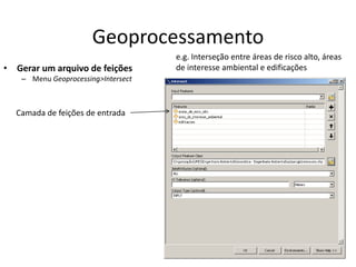 Geoprocessamento
• Gerar um arquivo de feições
– Menu Geoprocessing>Intersect
e.g. Interseção entre áreas de risco alto, áreas
de interesse ambiental e edificações
Camada de feições de entrada
 
