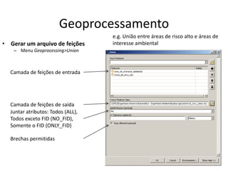 Geoprocessamento
• Gerar um arquivo de feições
– Menu Geoprocessing>Union
Camada de feições de entrada
Camada de feições de saída
Juntar atributos: Todos (ALL),
Todos exceto FID (NO_FID),
Somente o FID (ONLY_FID)
Brechas permitidas
e.g. União entre áreas de risco alto e áreas de
interesse ambiental
 