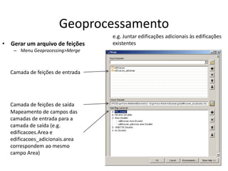 Geoprocessamento
• Gerar um arquivo de feições
– Menu Geoprocessing>Merge
Camada de feições de entrada
Camada de feições de saída
Mapeamento de campos das
camadas de entrada para a
camada de saída (e.g.
edificacoes.Area e
edificacoes_adicionais.area
correspondem ao mesmo
campo Area)
e.g. Juntar edificações adicionais às edificações
existentes
 