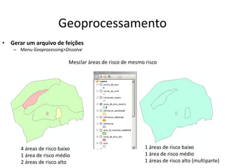 Geoprocessamento
• Gerar um arquivo de feições
– Menu Geoprocessing>Dissolve
Mesclar áreas de risco de mesmo risco
4 áreas de risco baixo
1 área de risco médio
2 áreas de risco alto
1 áreas de risco baixo
1 área de risco médio
1 áreas de risco alto (multiparte)
 