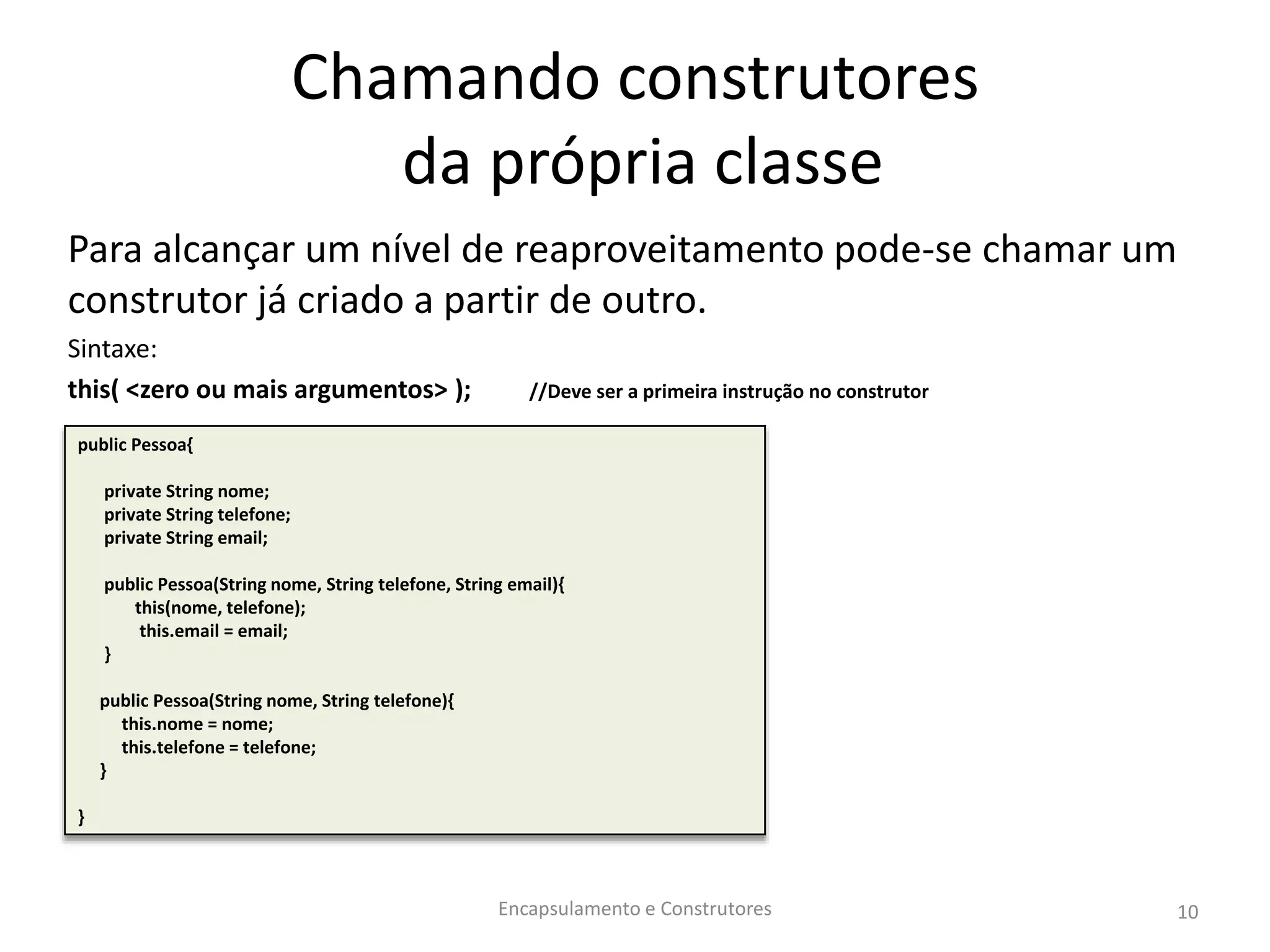 Chamando construtores
da própria classe
Para alcançar um nível de reaproveitamento pode-se chamar um
construtor já criado a partir de outro.
Sintaxe:
this( <zero ou mais argumentos> ); //Deve ser a primeira instrução no construtor
Encapsulamento e Construtores 10
public Pessoa{
private String nome;
private String telefone;
private String email;
public Pessoa(String nome, String telefone, String email){
this(nome, telefone);
this.email = email;
}
public Pessoa(String nome, String telefone){
this.nome = nome;
this.telefone = telefone;
}
}
 