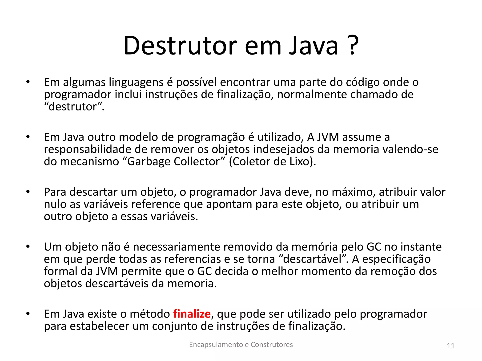 Destrutor em Java ?
• Em algumas linguagens é possível encontrar uma parte do código onde o
programador inclui instruções de finalização, normalmente chamado de
“destrutor”.
• Em Java outro modelo de programação é utilizado, A JVM assume a
responsabilidade de remover os objetos indesejados da memoria valendo-se
do mecanismo “Garbage Collector” (Coletor de Lixo).
• Para descartar um objeto, o programador Java deve, no máximo, atribuir valor
nulo as variáveis reference que apontam para este objeto, ou atribuir um
outro objeto a essas variáveis.
• Um objeto não é necessariamente removido da memória pelo GC no instante
em que perde todas as referencias e se torna “descartável”. A especificação
formal da JVM permite que o GC decida o melhor momento da remoção dos
objetos descartáveis da memoria.
• Em Java existe o método finalize, que pode ser utilizado pelo programador
para estabelecer um conjunto de instruções de finalização.
Encapsulamento e Construtores 11
 