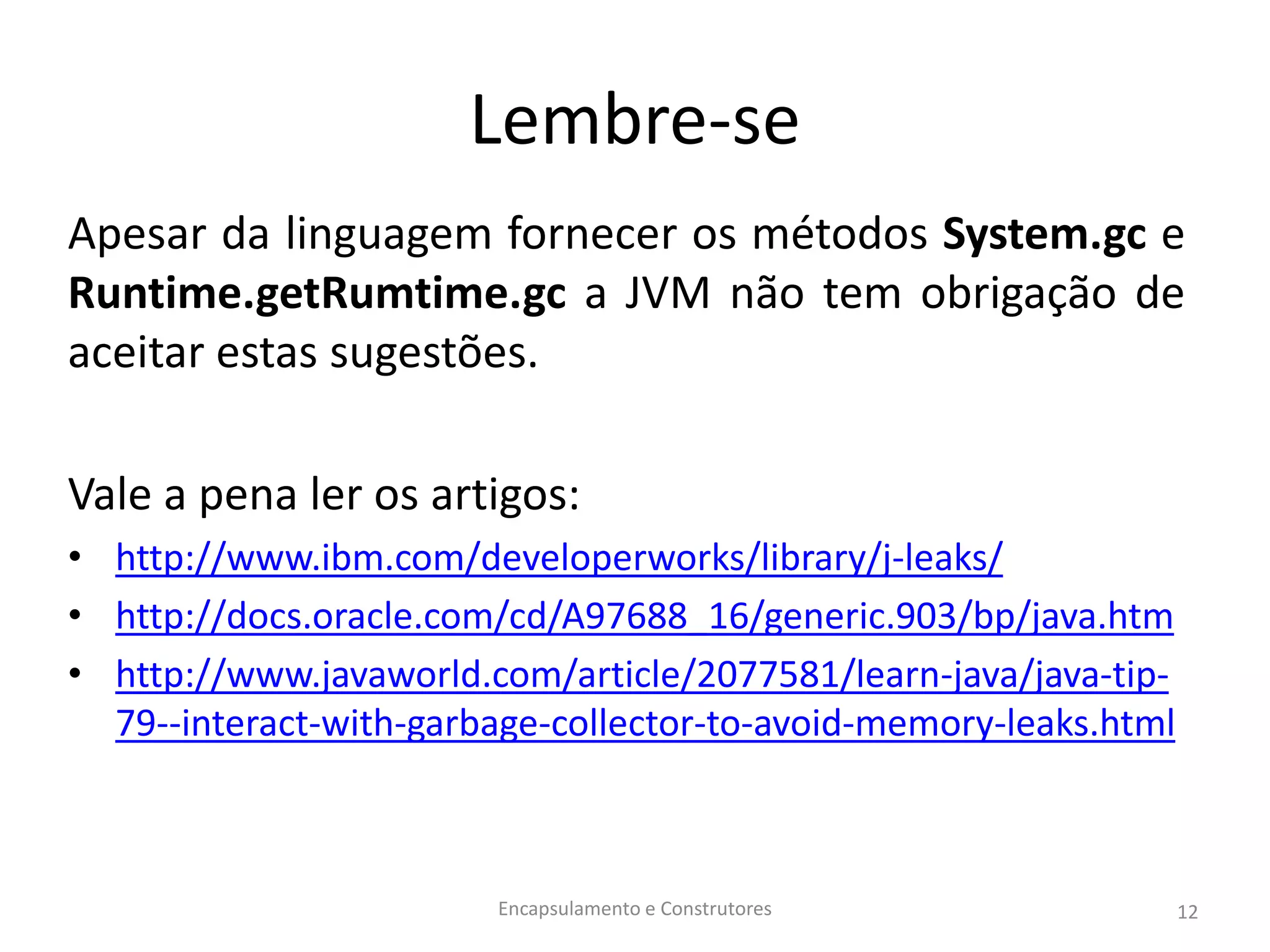Lembre-se
Apesar da linguagem fornecer os métodos System.gc e
Runtime.getRumtime.gc a JVM não tem obrigação de
aceitar estas sugestões.
Vale a pena ler os artigos:
• http://www.ibm.com/developerworks/library/j-leaks/
• http://docs.oracle.com/cd/A97688_16/generic.903/bp/java.htm
• http://www.javaworld.com/article/2077581/learn-java/java-tip-
79--interact-with-garbage-collector-to-avoid-memory-leaks.html
Encapsulamento e Construtores 12
 
