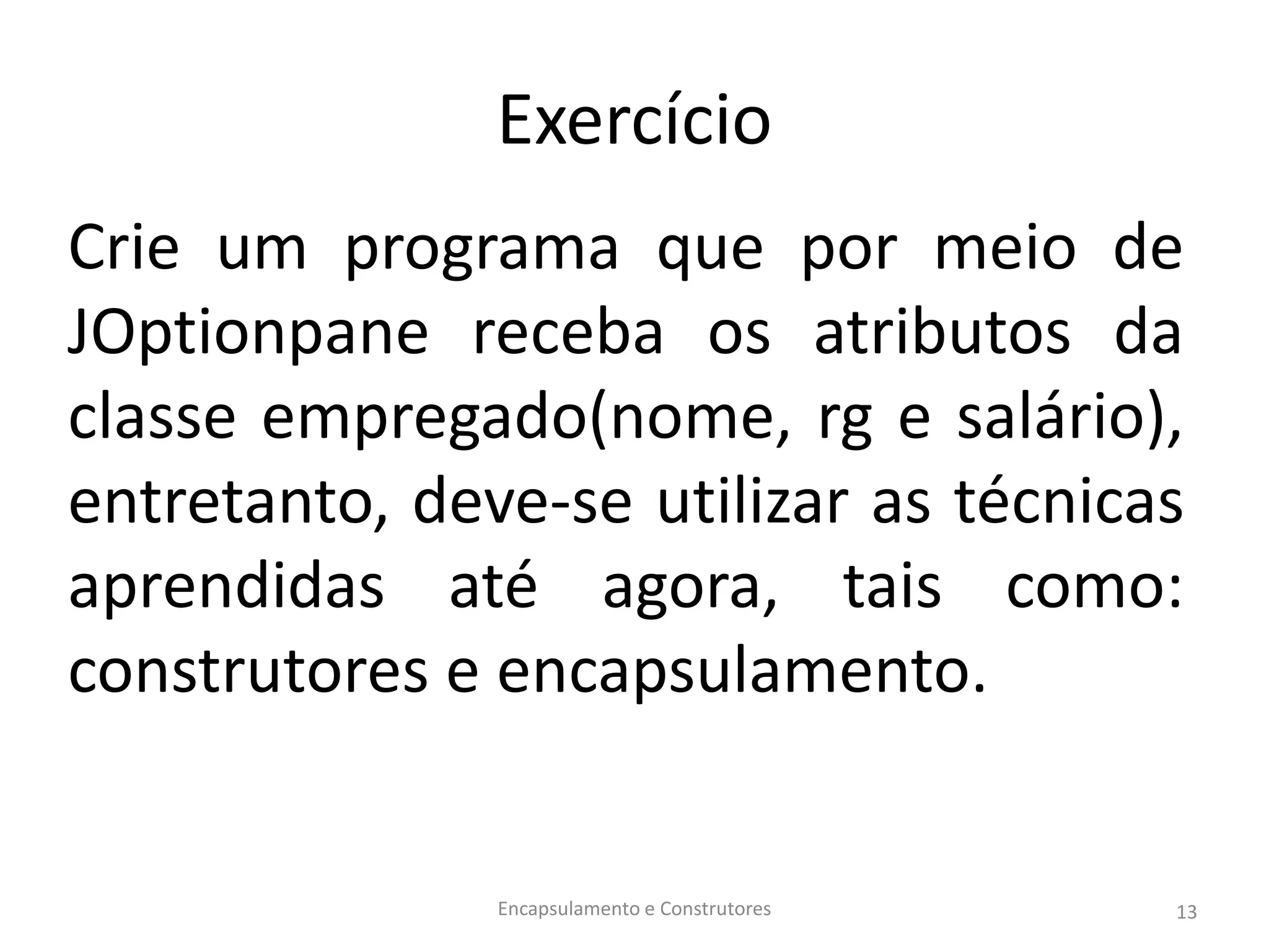Exercício
Crie um programa que por meio de
JOptionpane receba os atributos da
classe empregado(nome, rg e salário),
entretanto, deve-se utilizar as técnicas
aprendidas até agora, tais como:
construtores e encapsulamento.
Encapsulamento e Construtores 13
 