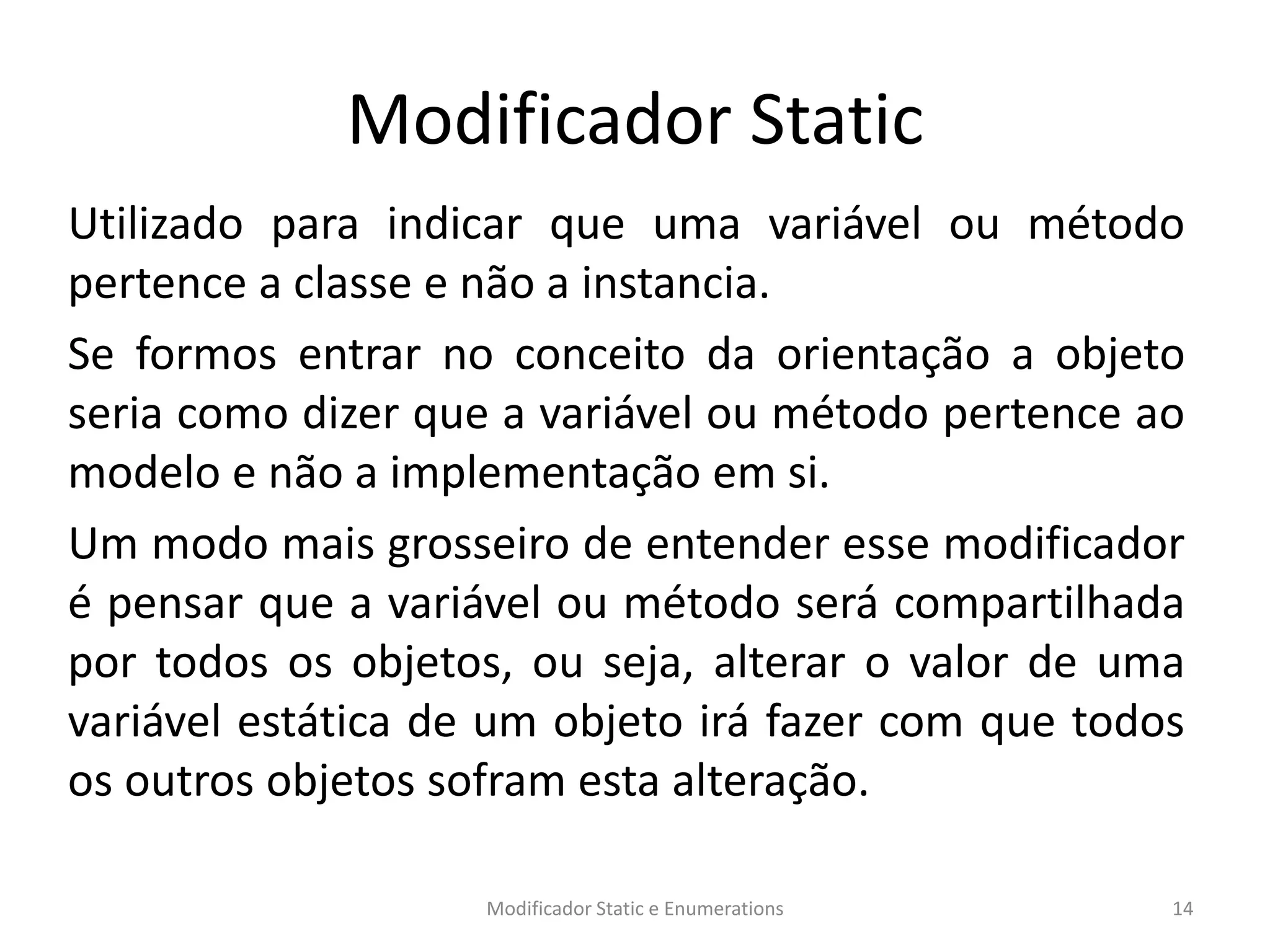 Modificador Static
Utilizado para indicar que uma variável ou método
pertence a classe e não a instancia.
Se formos entrar no conceito da orientação a objeto
seria como dizer que a variável ou método pertence ao
modelo e não a implementação em si.
Um modo mais grosseiro de entender esse modificador
é pensar que a variável ou método será compartilhada
por todos os objetos, ou seja, alterar o valor de uma
variável estática de um objeto irá fazer com que todos
os outros objetos sofram esta alteração.
Modificador Static e Enumerations 14
 