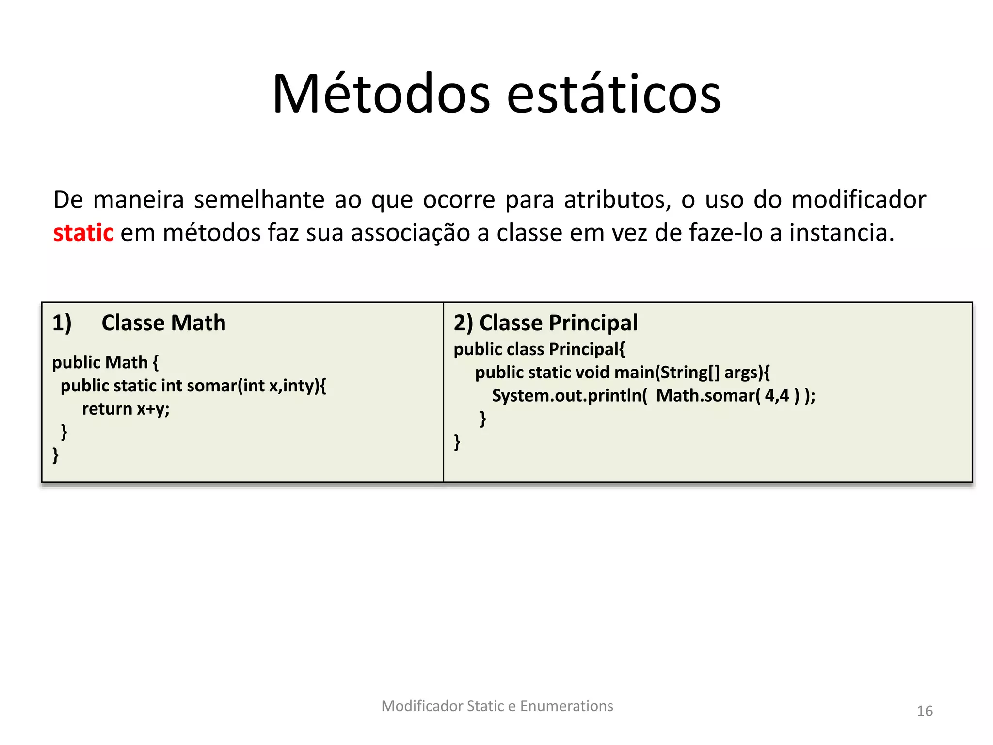 Métodos estáticos
Modificador Static e Enumerations 16
1) Classe Math
public Math {
public static int somar(int x,inty){
return x+y;
}
}
2) Classe Principal
public class Principal{
public static void main(String[] args){
System.out.println( Math.somar( 4,4 ) );
}
}
De maneira semelhante ao que ocorre para atributos, o uso do modificador
static em métodos faz sua associação a classe em vez de faze-lo a instancia.
 