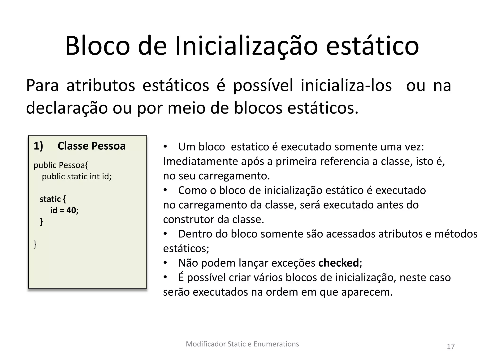Bloco de Inicialização estático
Para atributos estáticos é possível inicializa-los ou na
declaração ou por meio de blocos estáticos.
Modificador Static e Enumerations 17
1) Classe Pessoa
public Pessoa{
public static int id;
static {
id = 40;
}
}
• Um bloco estatico é executado somente uma vez:
Imediatamente após a primeira referencia a classe, isto é,
no seu carregamento.
• Como o bloco de inicialização estático é executado
no carregamento da classe, será executado antes do
construtor da classe.
• Dentro do bloco somente são acessados atributos e métodos
estáticos;
• Não podem lançar exceções checked;
• É possível criar vários blocos de inicialização, neste caso
serão executados na ordem em que aparecem.
 