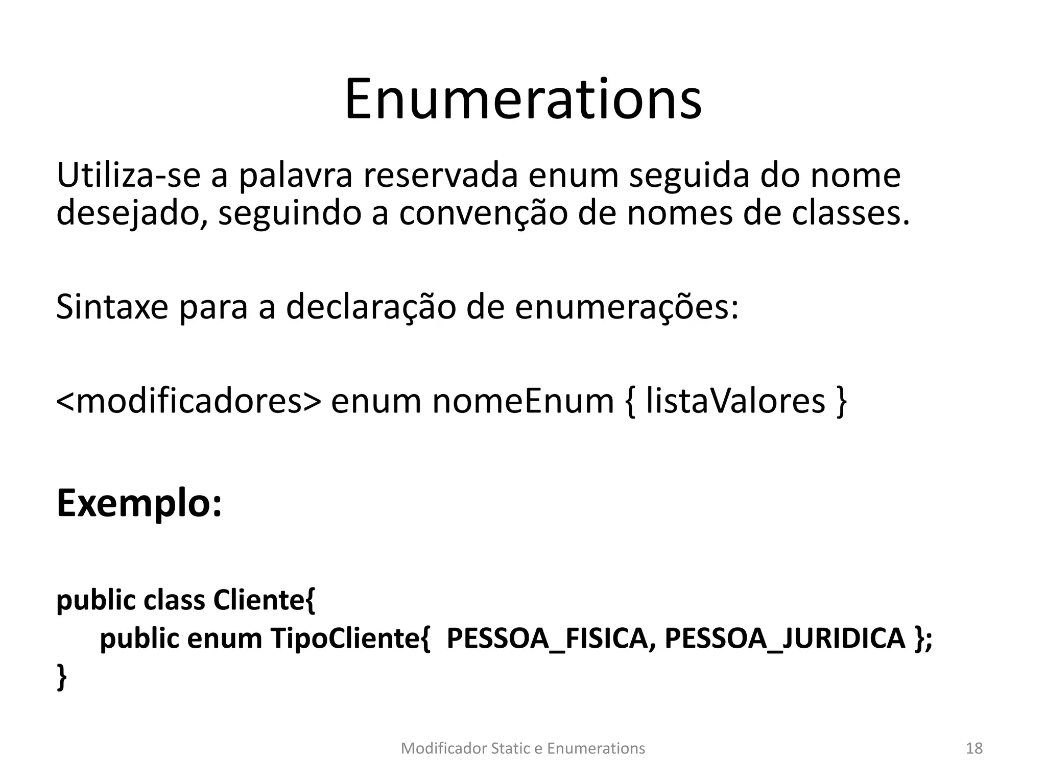 Enumerations
Utiliza-se a palavra reservada enum seguida do nome
desejado, seguindo a convenção de nomes de classes.
Sintaxe para a declaração de enumerações:
<modificadores> enum nomeEnum { listaValores }
Exemplo:
public class Cliente{
public enum TipoCliente{ PESSOA_FISICA, PESSOA_JURIDICA };
}
Modificador Static e Enumerations 18
 