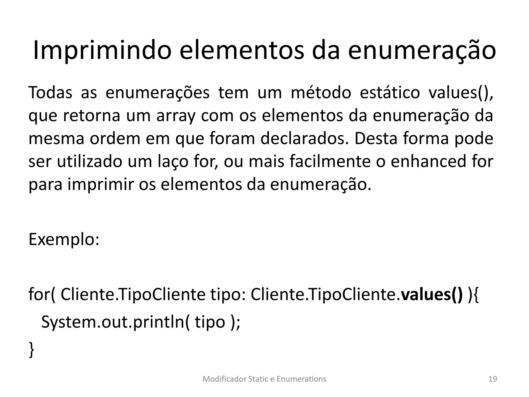 Imprimindo elementos da enumeração
Todas as enumerações tem um método estático values(),
que retorna um array com os elementos da enumeração da
mesma ordem em que foram declarados. Desta forma pode
ser utilizado um laço for, ou mais facilmente o enhanced for
para imprimir os elementos da enumeração.
Exemplo:
for( Cliente.TipoCliente tipo: Cliente.TipoCliente.values() ){
System.out.println( tipo );
}
Modificador Static e Enumerations 19
 