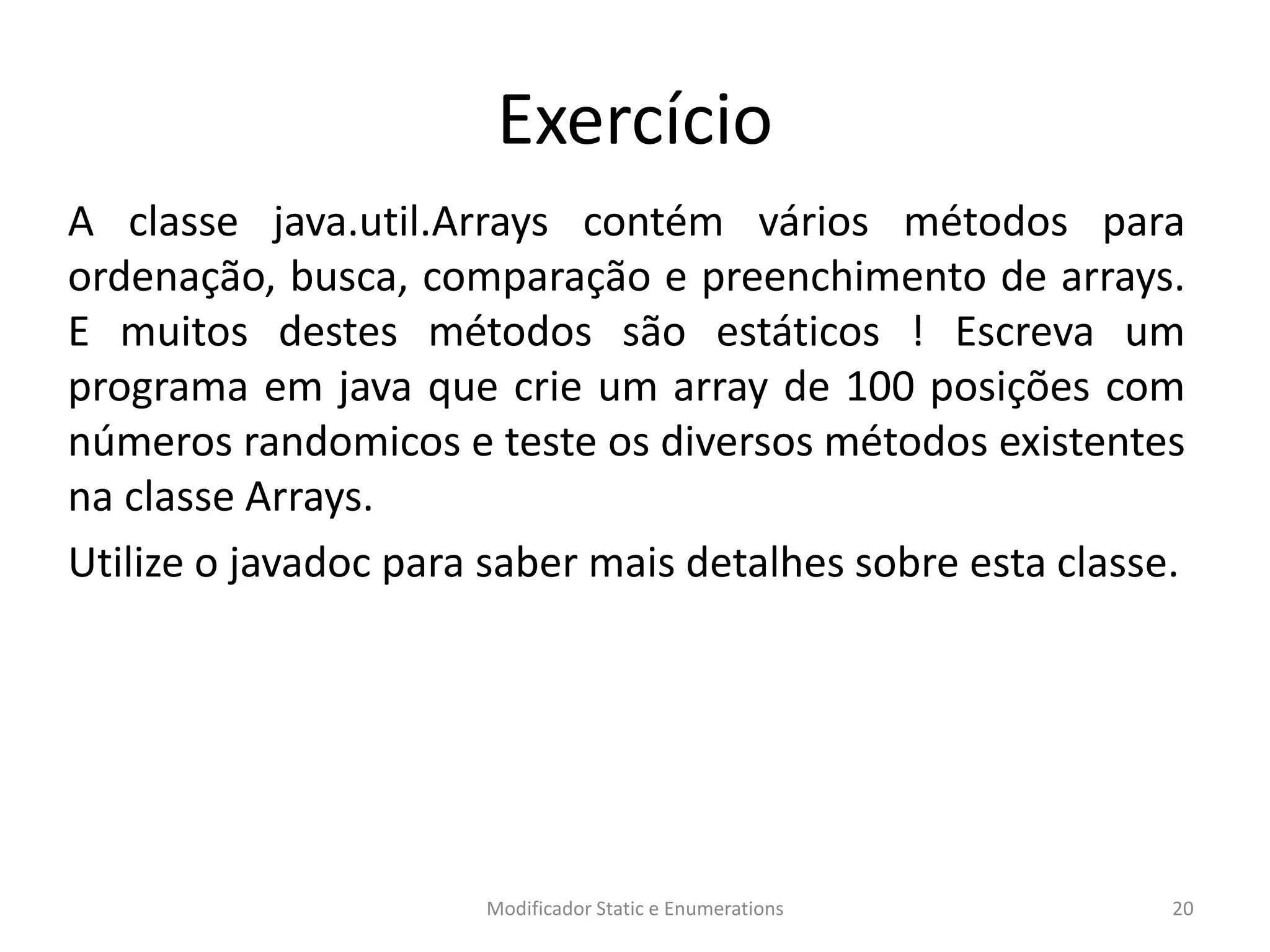 Exercício
A classe java.util.Arrays contém vários métodos para
ordenação, busca, comparação e preenchimento de arrays.
E muitos destes métodos são estáticos ! Escreva um
programa em java que crie um array de 100 posições com
números randomicos e teste os diversos métodos existentes
na classe Arrays.
Utilize o javadoc para saber mais detalhes sobre esta classe.
Modificador Static e Enumerations 20
 