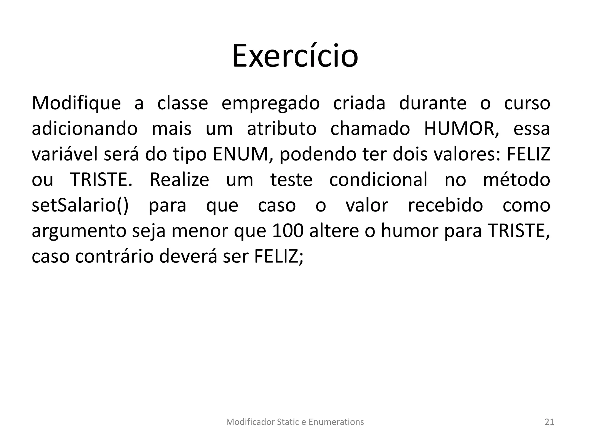Exercício
Modifique a classe empregado criada durante o curso
adicionando mais um atributo chamado HUMOR, essa
variável será do tipo ENUM, podendo ter dois valores: FELIZ
ou TRISTE. Realize um teste condicional no método
setSalario() para que caso o valor recebido como
argumento seja menor que 100 altere o humor para TRISTE,
caso contrário deverá ser FELIZ;
Modificador Static e Enumerations 21
 