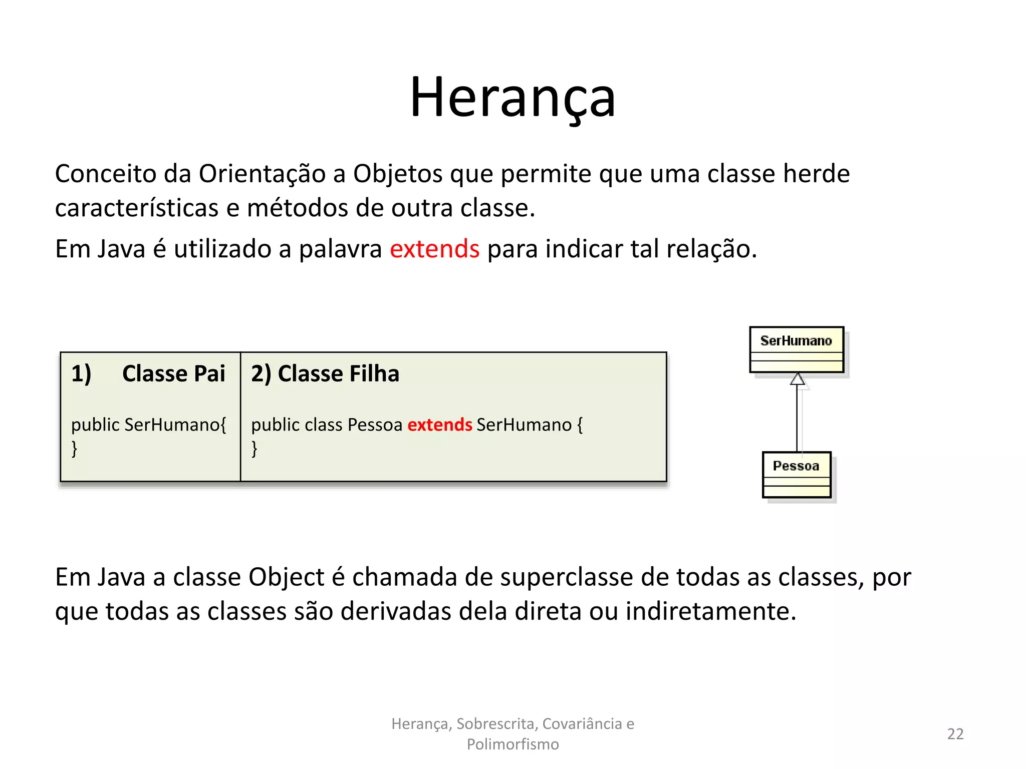 Herança
Conceito da Orientação a Objetos que permite que uma classe herde
características e métodos de outra classe.
Em Java é utilizado a palavra extends para indicar tal relação.
Em Java a classe Object é chamada de superclasse de todas as classes, por
que todas as classes são derivadas dela direta ou indiretamente.
Herança, Sobrescrita, Covariância e
Polimorfismo
22
1) Classe Pai
public SerHumano{
}
2) Classe Filha
public class Pessoa extends SerHumano {
}
 