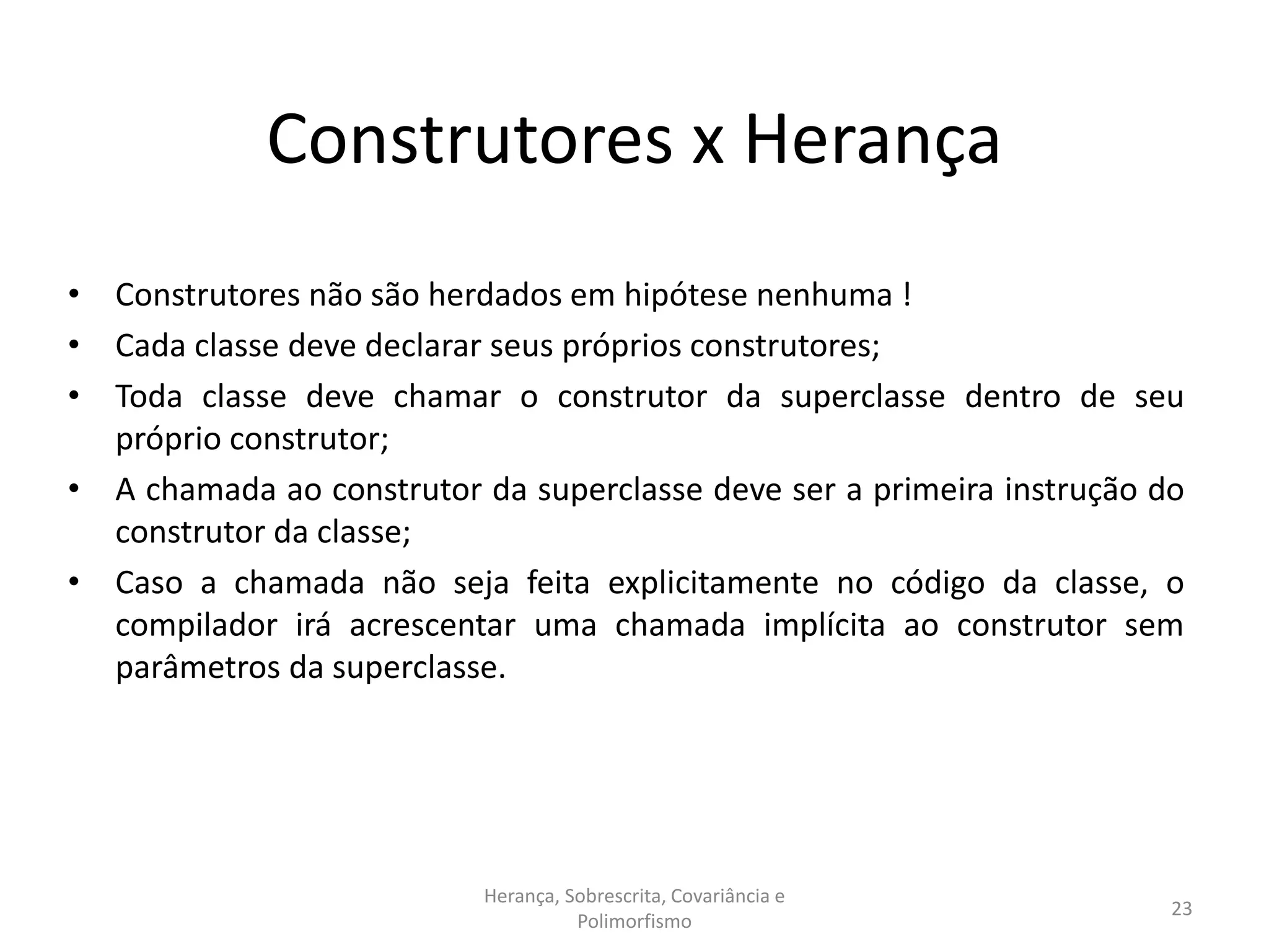 Construtores x Herança
• Construtores não são herdados em hipótese nenhuma !
• Cada classe deve declarar seus próprios construtores;
• Toda classe deve chamar o construtor da superclasse dentro de seu
próprio construtor;
• A chamada ao construtor da superclasse deve ser a primeira instrução do
construtor da classe;
• Caso a chamada não seja feita explicitamente no código da classe, o
compilador irá acrescentar uma chamada implícita ao construtor sem
parâmetros da superclasse.
Herança, Sobrescrita, Covariância e
Polimorfismo
23
 
