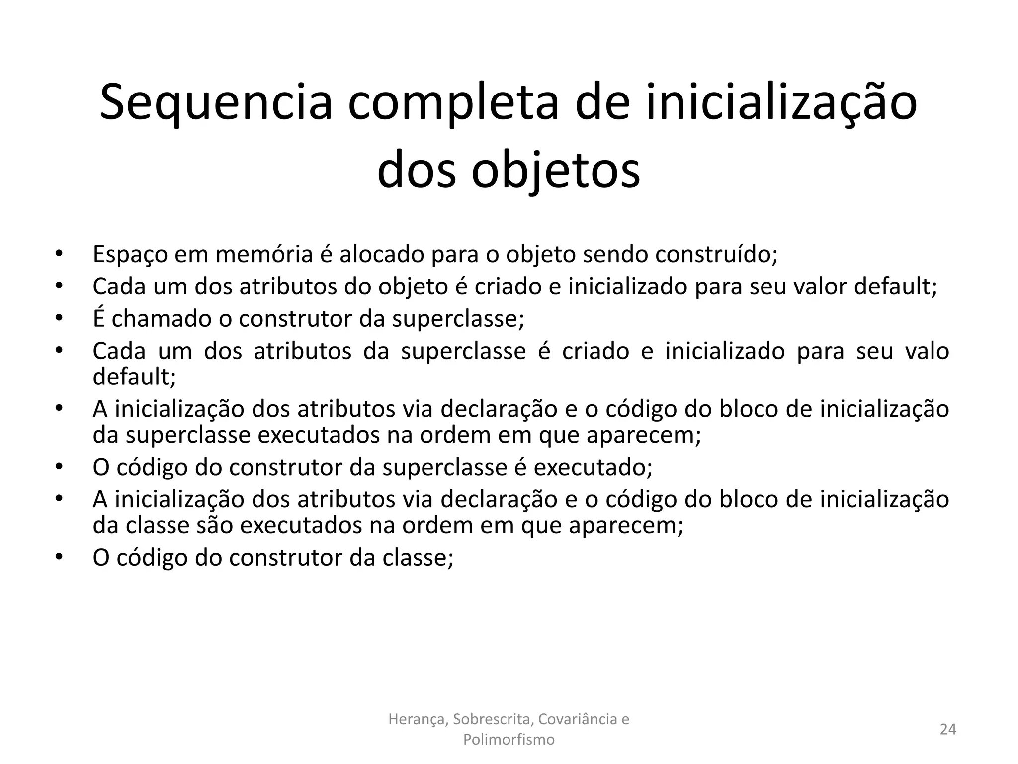 Sequencia completa de inicialização
dos objetos
• Espaço em memória é alocado para o objeto sendo construído;
• Cada um dos atributos do objeto é criado e inicializado para seu valor default;
• É chamado o construtor da superclasse;
• Cada um dos atributos da superclasse é criado e inicializado para seu valo
default;
• A inicialização dos atributos via declaração e o código do bloco de inicialização
da superclasse executados na ordem em que aparecem;
• O código do construtor da superclasse é executado;
• A inicialização dos atributos via declaração e o código do bloco de inicialização
da classe são executados na ordem em que aparecem;
• O código do construtor da classe;
Herança, Sobrescrita, Covariância e
Polimorfismo
24
 