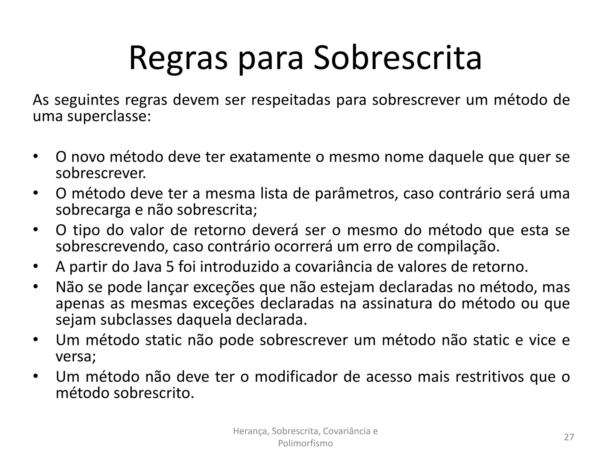 Regras para Sobrescrita
As seguintes regras devem ser respeitadas para sobrescrever um método de
uma superclasse:
• O novo método deve ter exatamente o mesmo nome daquele que quer se
sobrescrever.
• O método deve ter a mesma lista de parâmetros, caso contrário será uma
sobrecarga e não sobrescrita;
• O tipo do valor de retorno deverá ser o mesmo do método que esta se
sobrescrevendo, caso contrário ocorrerá um erro de compilação.
• A partir do Java 5 foi introduzido a covariância de valores de retorno.
• Não se pode lançar exceções que não estejam declaradas no método, mas
apenas as mesmas exceções declaradas na assinatura do método ou que
sejam subclasses daquela declarada.
• Um método static não pode sobrescrever um método não static e vice e
versa;
• Um método não deve ter o modificador de acesso mais restritivos que o
método sobrescrito.
Herança, Sobrescrita, Covariância e
Polimorfismo
27
 