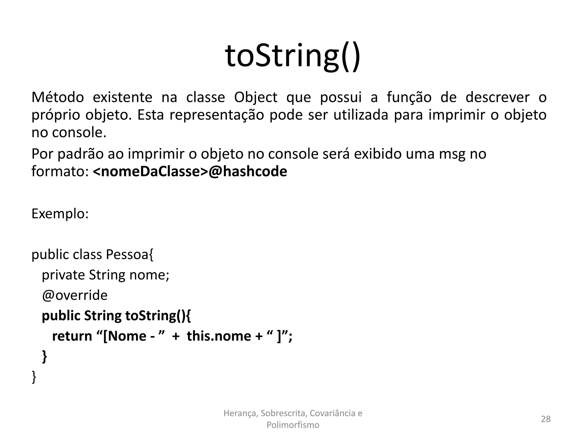 toString()
Método existente na classe Object que possui a função de descrever o
próprio objeto. Esta representação pode ser utilizada para imprimir o objeto
no console.
Por padrão ao imprimir o objeto no console será exibido uma msg no
formato: <nomeDaClasse>@hashcode
Exemplo:
public class Pessoa{
private String nome;
@override
public String toString(){
return “[Nome - ” + this.nome + “ ]”;
}
}
Herança, Sobrescrita, Covariância e
Polimorfismo
28
 