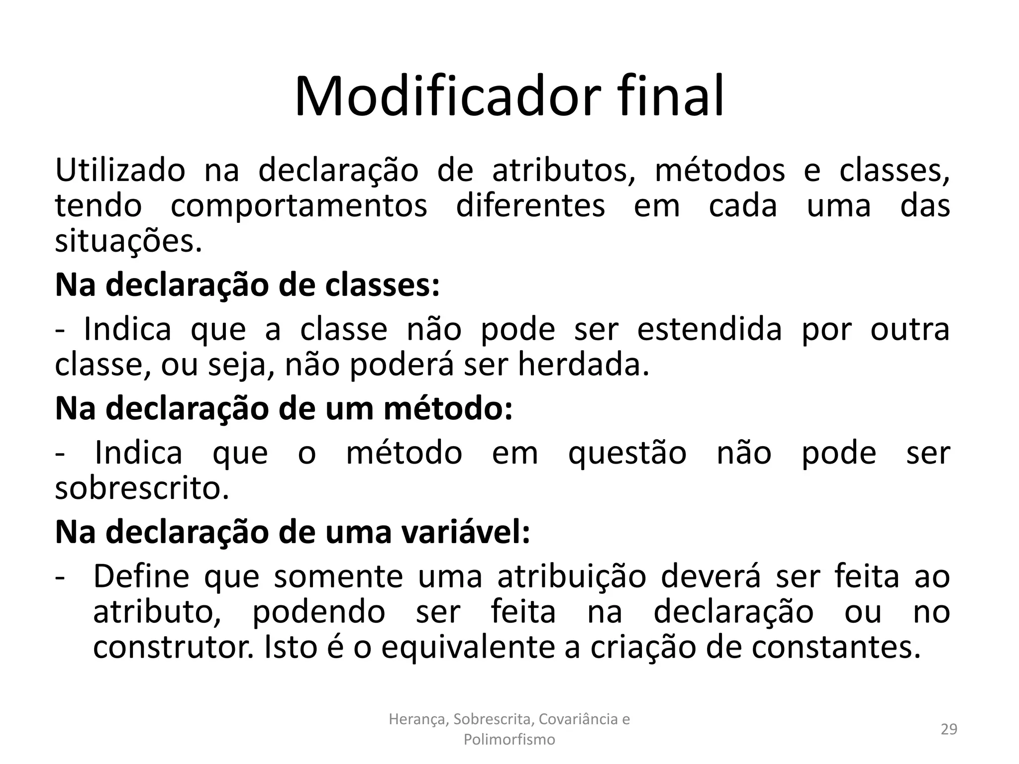 Modificador final
Utilizado na declaração de atributos, métodos e classes,
tendo comportamentos diferentes em cada uma das
situações.
Na declaração de classes:
- Indica que a classe não pode ser estendida por outra
classe, ou seja, não poderá ser herdada.
Na declaração de um método:
- Indica que o método em questão não pode ser
sobrescrito.
Na declaração de uma variável:
- Define que somente uma atribuição deverá ser feita ao
atributo, podendo ser feita na declaração ou no
construtor. Isto é o equivalente a criação de constantes.
Herança, Sobrescrita, Covariância e
Polimorfismo
29
 