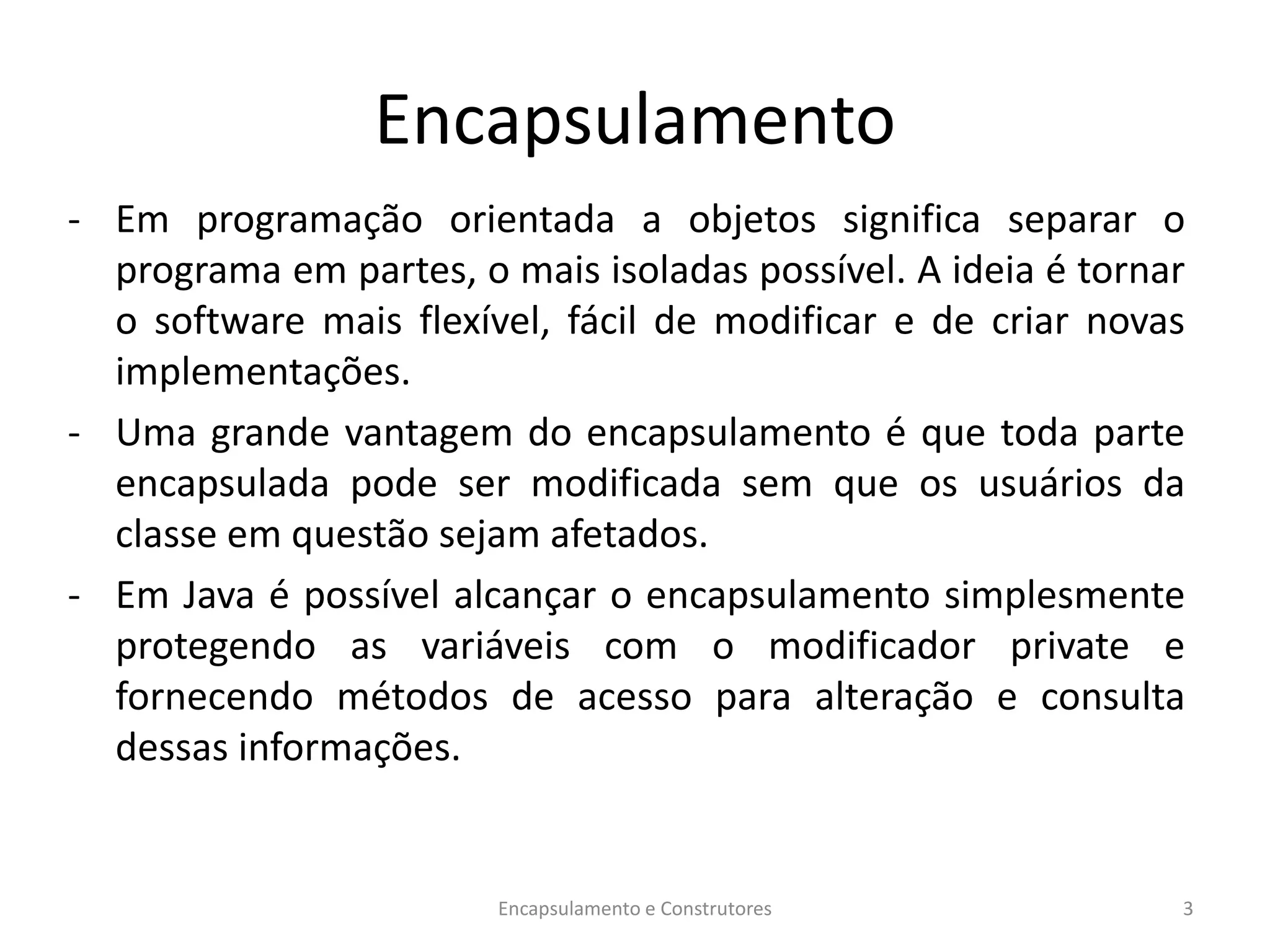 Encapsulamento
- Em programação orientada a objetos significa separar o
programa em partes, o mais isoladas possível. A ideia é tornar
o software mais flexível, fácil de modificar e de criar novas
implementações.
- Uma grande vantagem do encapsulamento é que toda parte
encapsulada pode ser modificada sem que os usuários da
classe em questão sejam afetados.
- Em Java é possível alcançar o encapsulamento simplesmente
protegendo as variáveis com o modificador private e
fornecendo métodos de acesso para alteração e consulta
dessas informações.
Encapsulamento e Construtores 3
 