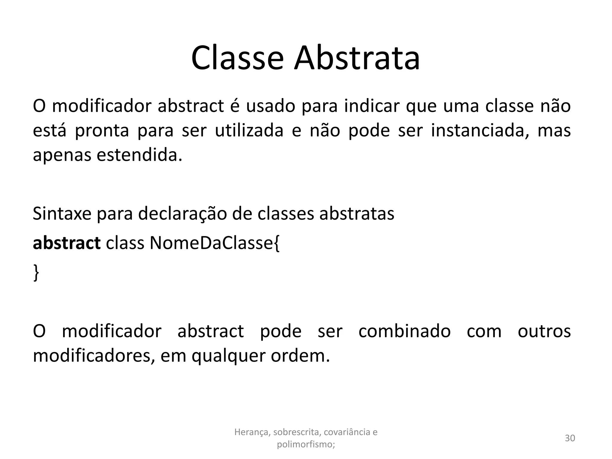 Classe Abstrata
O modificador abstract é usado para indicar que uma classe não
está pronta para ser utilizada e não pode ser instanciada, mas
apenas estendida.
Sintaxe para declaração de classes abstratas
abstract class NomeDaClasse{
}
O modificador abstract pode ser combinado com outros
modificadores, em qualquer ordem.
Herança, sobrescrita, covariância e
polimorfismo;
30
 