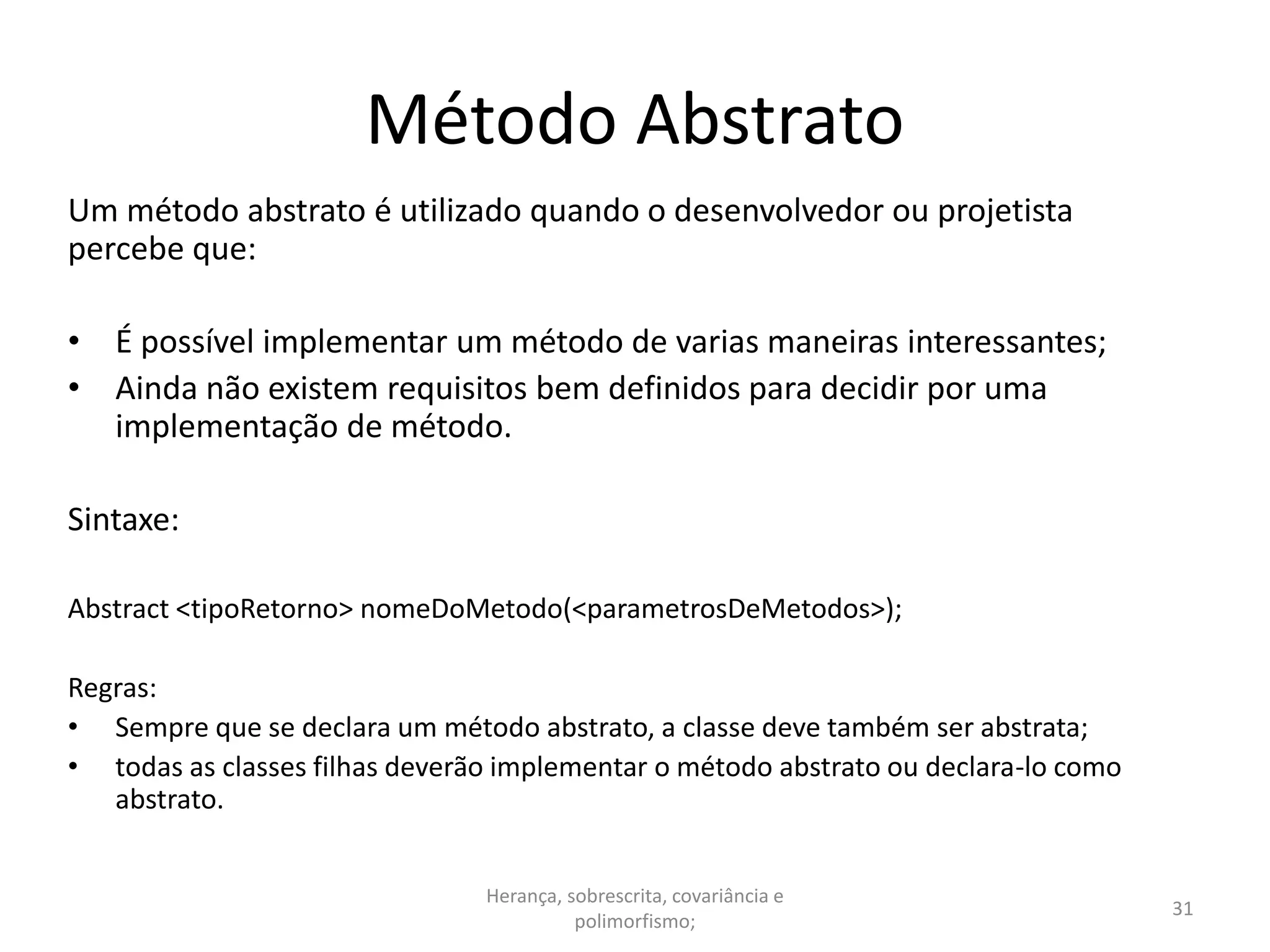 Método Abstrato
Um método abstrato é utilizado quando o desenvolvedor ou projetista
percebe que:
• É possível implementar um método de varias maneiras interessantes;
• Ainda não existem requisitos bem definidos para decidir por uma
implementação de método.
Sintaxe:
Abstract <tipoRetorno> nomeDoMetodo(<parametrosDeMetodos>);
Regras:
• Sempre que se declara um método abstrato, a classe deve também ser abstrata;
• todas as classes filhas deverão implementar o método abstrato ou declara-lo como
abstrato.
Herança, sobrescrita, covariância e
polimorfismo;
31
 