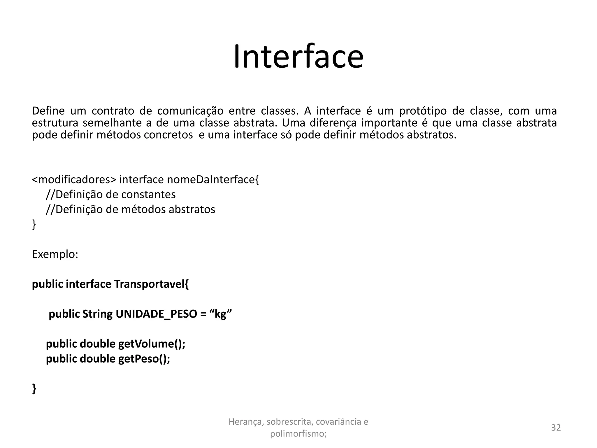 Interface
Define um contrato de comunicação entre classes. A interface é um protótipo de classe, com uma
estrutura semelhante a de uma classe abstrata. Uma diferença importante é que uma classe abstrata
pode definir métodos concretos e uma interface só pode definir métodos abstratos.
<modificadores> interface nomeDaInterface{
//Definição de constantes
//Definição de métodos abstratos
}
Exemplo:
public interface Transportavel{
public String UNIDADE_PESO = “kg”
public double getVolume();
public double getPeso();
}
Herança, sobrescrita, covariância e
polimorfismo;
32
 