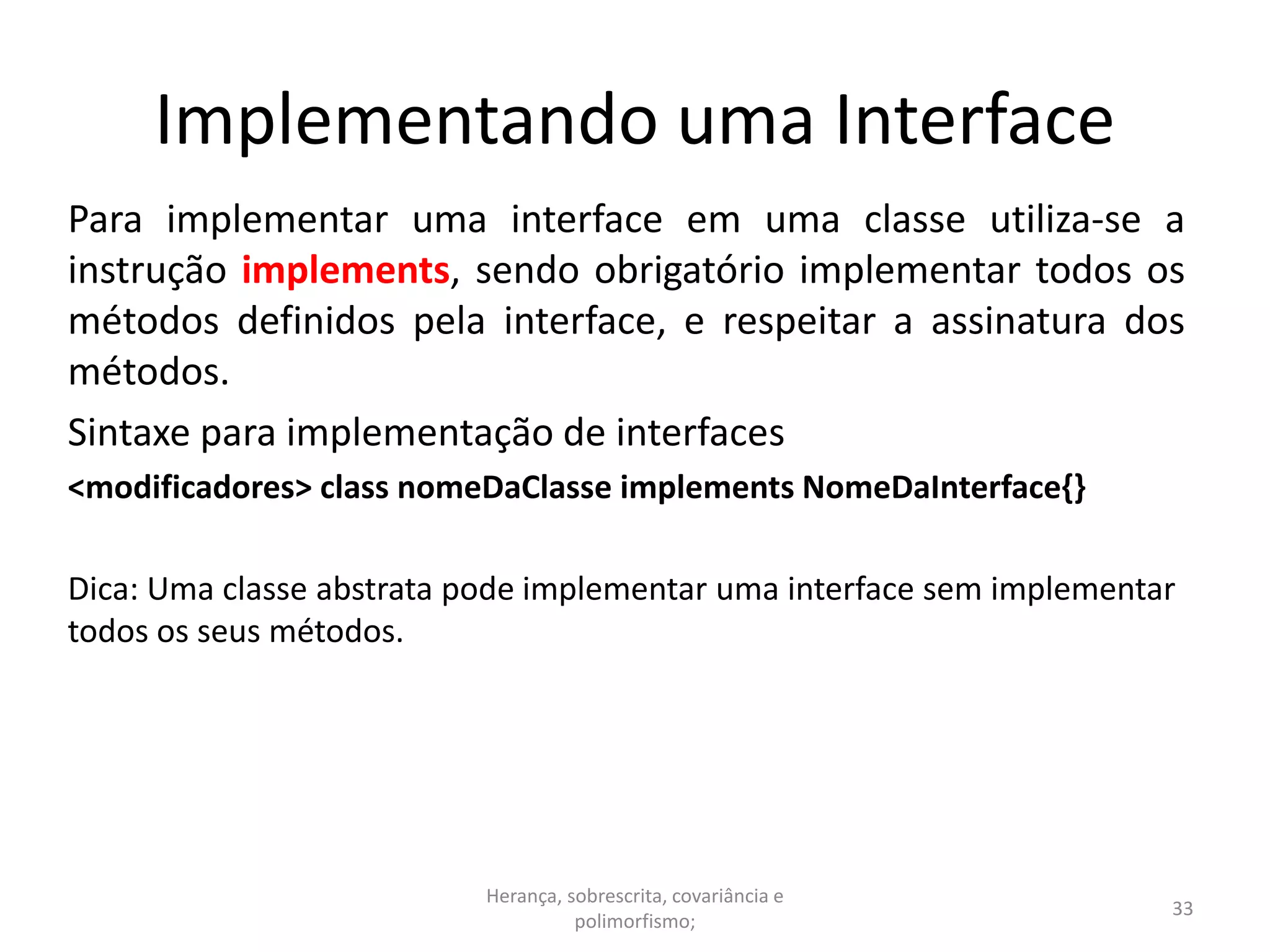 Implementando uma Interface
Para implementar uma interface em uma classe utiliza-se a
instrução implements, sendo obrigatório implementar todos os
métodos definidos pela interface, e respeitar a assinatura dos
métodos.
Sintaxe para implementação de interfaces
<modificadores> class nomeDaClasse implements NomeDaInterface{}
Dica: Uma classe abstrata pode implementar uma interface sem implementar
todos os seus métodos.
Herança, sobrescrita, covariância e
polimorfismo;
33
 