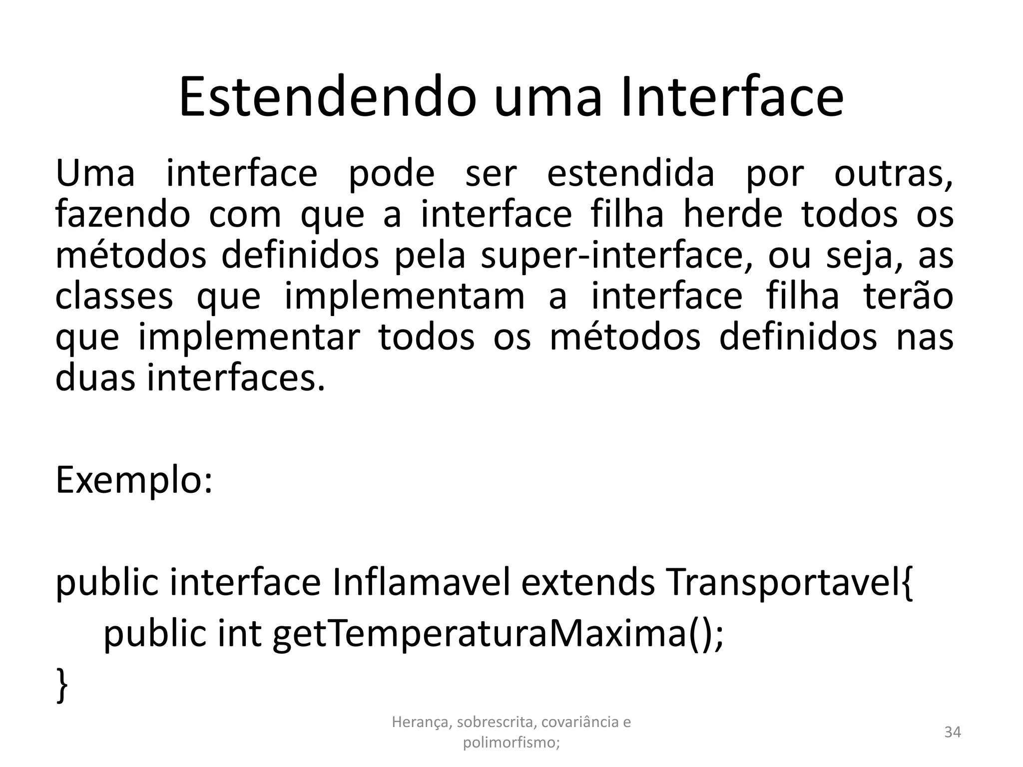 Estendendo uma Interface
Uma interface pode ser estendida por outras,
fazendo com que a interface filha herde todos os
métodos definidos pela super-interface, ou seja, as
classes que implementam a interface filha terão
que implementar todos os métodos definidos nas
duas interfaces.
Exemplo:
public interface Inflamavel extends Transportavel{
public int getTemperaturaMaxima();
}
Herança, sobrescrita, covariância e
polimorfismo;
34
 