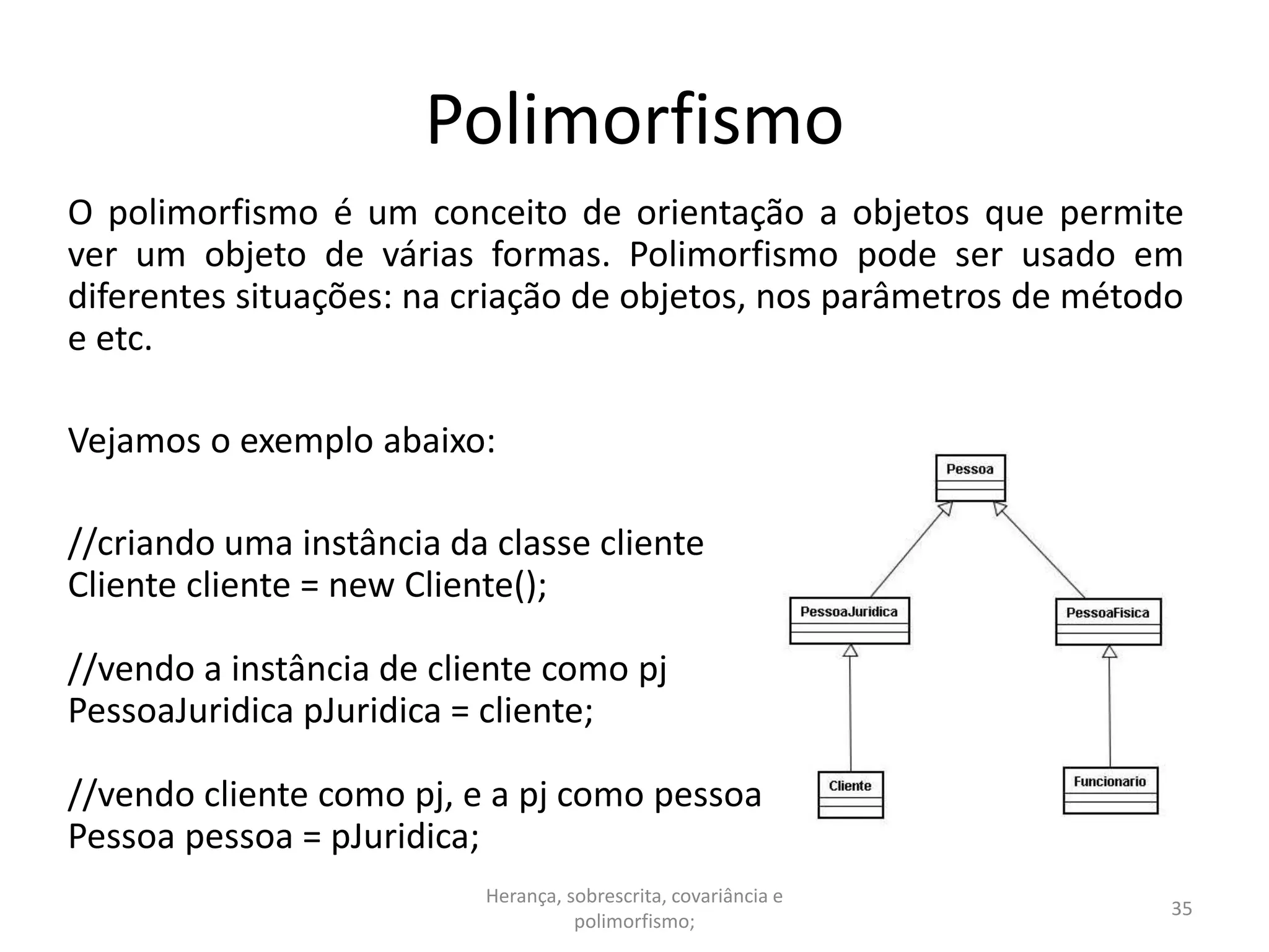 Polimorfismo
O polimorfismo é um conceito de orientação a objetos que permite
ver um objeto de várias formas. Polimorfismo pode ser usado em
diferentes situações: na criação de objetos, nos parâmetros de método
e etc.
Vejamos o exemplo abaixo:
//criando uma instância da classe cliente
Cliente cliente = new Cliente();
//vendo a instância de cliente como pj
PessoaJuridica pJuridica = cliente;
//vendo cliente como pj, e a pj como pessoa
Pessoa pessoa = pJuridica;
Herança, sobrescrita, covariância e
polimorfismo;
35
 