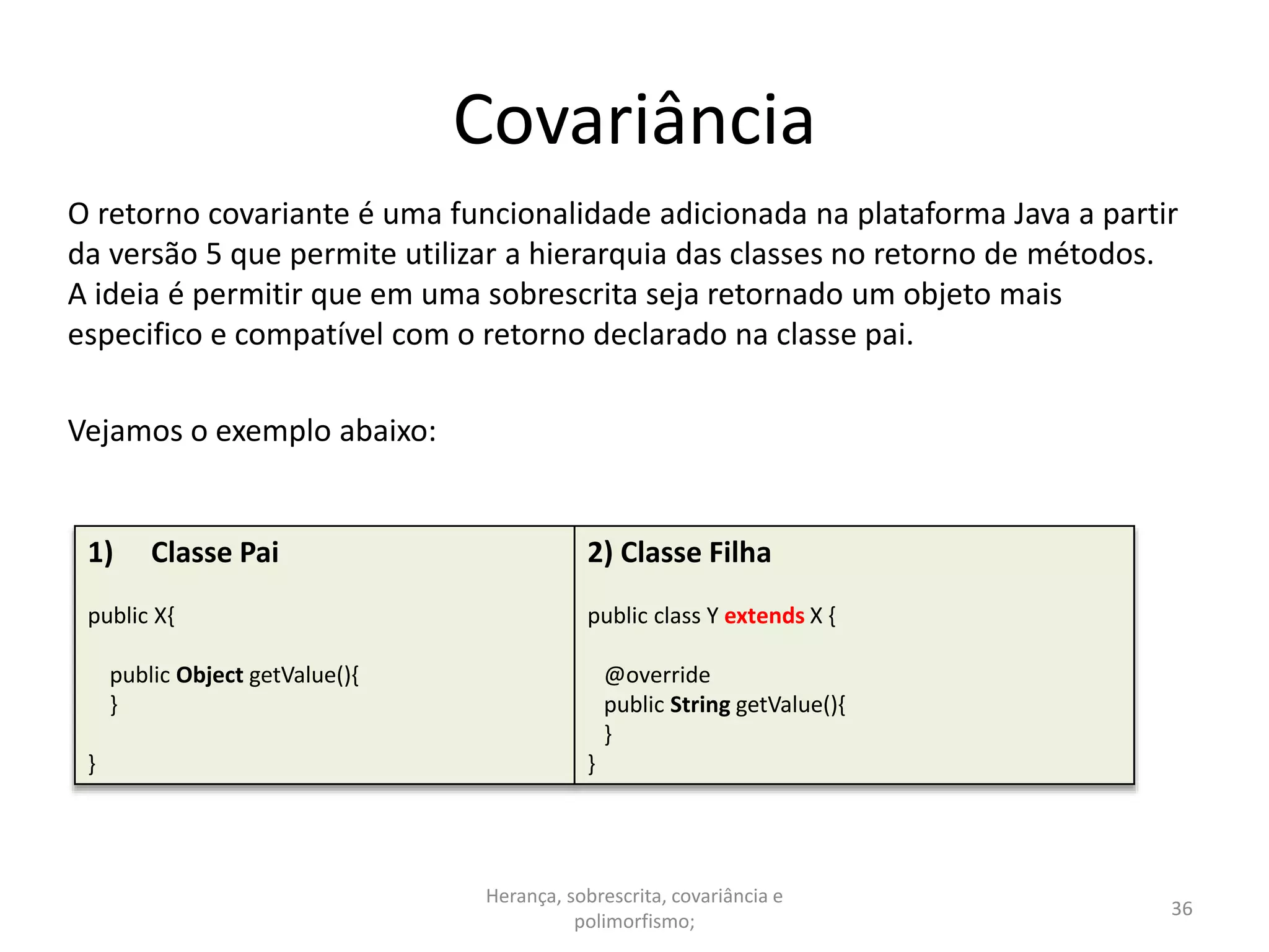 Covariância
O retorno covariante é uma funcionalidade adicionada na plataforma Java a partir
da versão 5 que permite utilizar a hierarquia das classes no retorno de métodos.
A ideia é permitir que em uma sobrescrita seja retornado um objeto mais
especifico e compatível com o retorno declarado na classe pai.
Vejamos o exemplo abaixo:
Herança, sobrescrita, covariância e
polimorfismo;
36
1) Classe Pai
public X{
public Object getValue(){
}
}
2) Classe Filha
public class Y extends X {
@override
public String getValue(){
}
}
 
