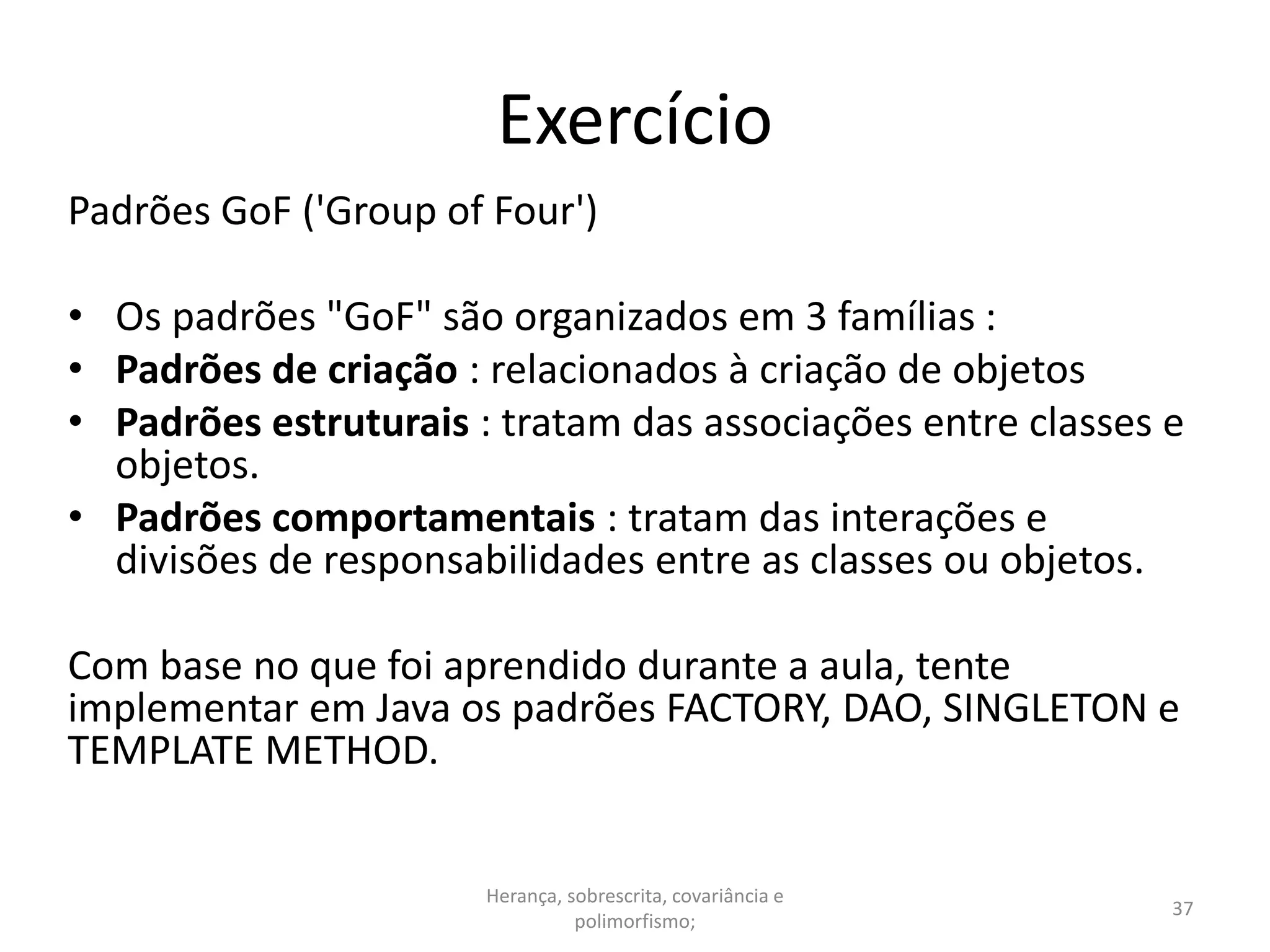 Exercício
Padrões GoF ('Group of Four')
• Os padrões "GoF" são organizados em 3 famílias :
• Padrões de criação : relacionados à criação de objetos
• Padrões estruturais : tratam das associações entre classes e
objetos.
• Padrões comportamentais : tratam das interações e
divisões de responsabilidades entre as classes ou objetos.
Com base no que foi aprendido durante a aula, tente
implementar em Java os padrões FACTORY, DAO, SINGLETON e
TEMPLATE METHOD.
Herança, sobrescrita, covariância e
polimorfismo;
37
 
