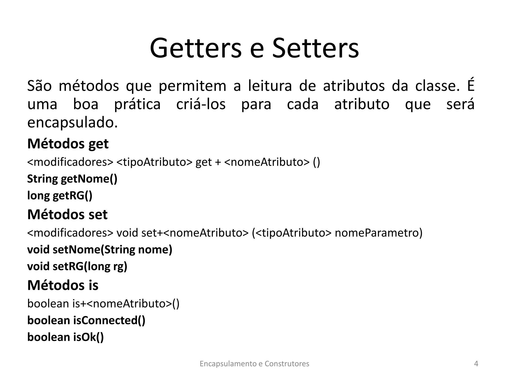 Getters e Setters
São métodos que permitem a leitura de atributos da classe. É
uma boa prática criá-los para cada atributo que será
encapsulado.
Métodos get
<modificadores> <tipoAtributo> get + <nomeAtributo> ()
String getNome()
long getRG()
Métodos set
<modificadores> void set+<nomeAtributo> (<tipoAtributo> nomeParametro)
void setNome(String nome)
void setRG(long rg)
Métodos is
boolean is+<nomeAtributo>()
boolean isConnected()
boolean isOk()
Encapsulamento e Construtores 4
 