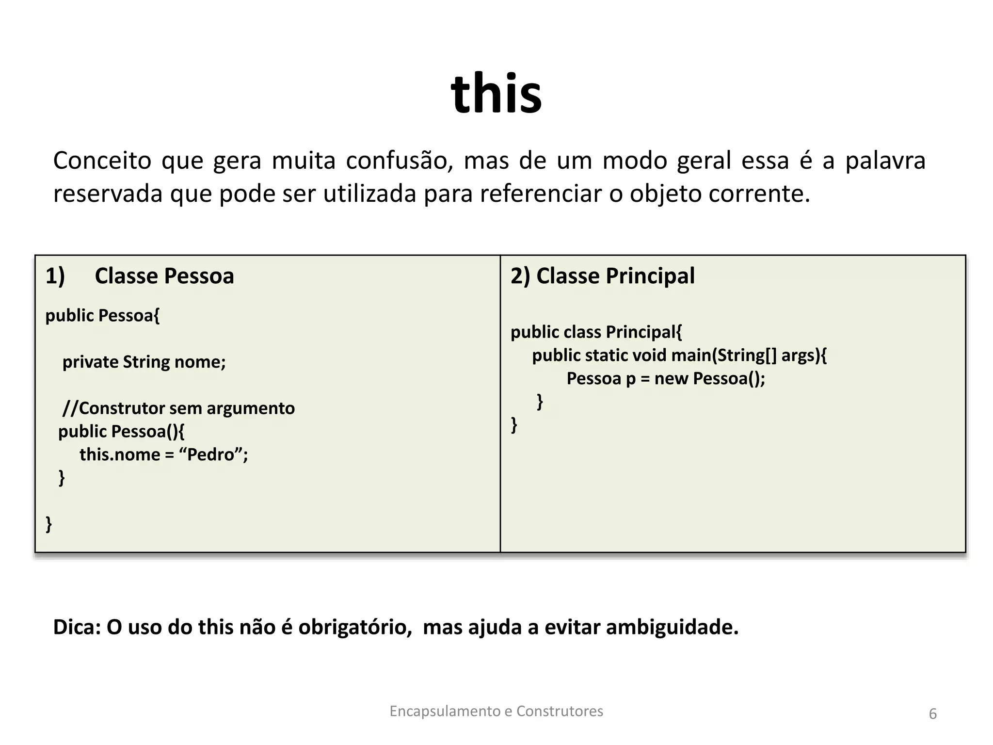 this
Conceito que gera muita confusão, mas de um modo geral essa é a palavra
reservada que pode ser utilizada para referenciar o objeto corrente.
Dica: O uso do this não é obrigatório, mas ajuda a evitar ambiguidade.
Encapsulamento e Construtores 6
1) Classe Pessoa
public Pessoa{
private String nome;
//Construtor sem argumento
public Pessoa(){
this.nome = “Pedro”;
}
}
2) Classe Principal
public class Principal{
public static void main(String[] args){
Pessoa p = new Pessoa();
}
}
 