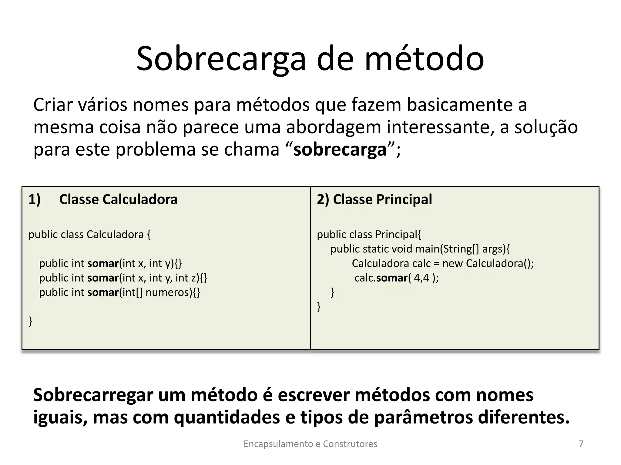 Sobrecarga de método
Criar vários nomes para métodos que fazem basicamente a
mesma coisa não parece uma abordagem interessante, a solução
para este problema se chama “sobrecarga”;
Sobrecarregar um método é escrever métodos com nomes
iguais, mas com quantidades e tipos de parâmetros diferentes.
Encapsulamento e Construtores 7
1) Classe Calculadora
public class Calculadora {
public int somar(int x, int y){}
public int somar(int x, int y, int z){}
public int somar(int[] numeros){}
}
2) Classe Principal
public class Principal{
public static void main(String[] args){
Calculadora calc = new Calculadora();
calc.somar( 4,4 );
}
}
 