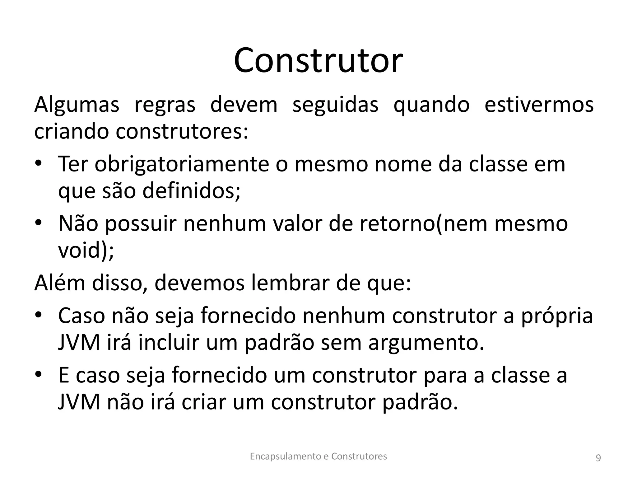 Construtor
Algumas regras devem seguidas quando estivermos
criando construtores:
• Ter obrigatoriamente o mesmo nome da classe em
que são definidos;
• Não possuir nenhum valor de retorno(nem mesmo
void);
Além disso, devemos lembrar de que:
• Caso não seja fornecido nenhum construtor a própria
JVM irá incluir um padrão sem argumento.
• E caso seja fornecido um construtor para a classe a
JVM não irá criar um construtor padrão.
Encapsulamento e Construtores 9
 