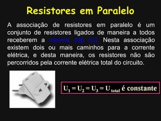 Resistores em Paralelo
A associação de resistores em paralelo é um
conjunto de resistores ligados de maneira a todos
receberem a mesma ddp (U). Nesta associação
existem dois ou mais caminhos para a corrente
elétrica, e desta maneira, os resistores não são
percorridos pela corrente elétrica total do circuito.
 
