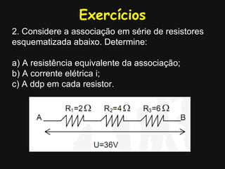 Exercícios
2. Considere a associação em série de resistores
esquematizada abaixo. Determine:
a) A resistência equivalente da associação;
b) A corrente elétrica i;
c) A ddp em cada resistor.
 