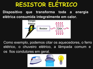 RESISTOR ELÉTRICO
Dispositivo que transforma toda a energia
elétrica consumida integralmente em calor.
Como exemplo, podemos citar os aquecedores, o ferro
elétrico, o chuveiro elétrico, a lâmpada comum e
os fios condutores em geral.
 