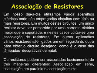Em nosso dia-a-dia utilizamos vários aparelhos
elétricos onde são empregados circuitos com dois ou
mais resistores. Em muitos destes circuitos, um único
resistor deve ser percorrido por uma corrente elétrica
maior que a suportada, e nestes casos utiliza-se uma
associação de resistores. Em outras aplicações
vários resistores são ligados um em seguida do outro
para obter o circuito desejado, como é o caso das
lâmpadas decorativas de natal.
Os resistores podem ser associados basicamente de
três maneiras diferentes: Associação em série,
associação em paralelo e associação mista.
Associação de Resistores
 